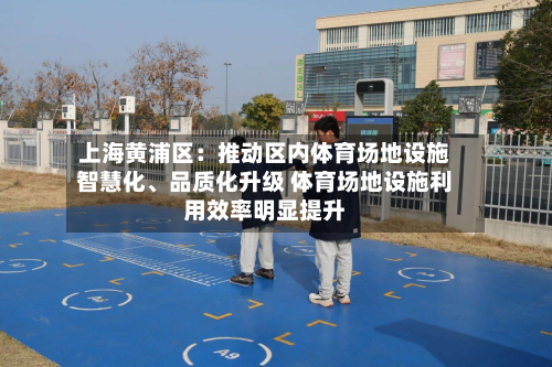 上海黄浦区：推动区内体育场地设施智慧化、品质化升级 体育场地设施利用效率明显提升