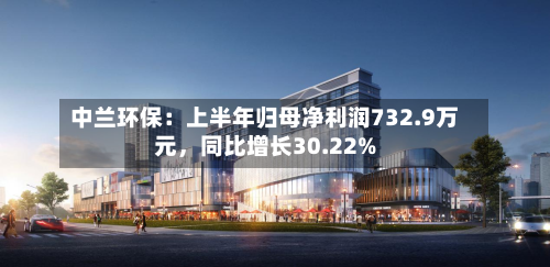 中兰环保：上半年归母净利润732.9万元，同比增长30.22%-第2张图片