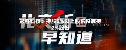 彩客科技:持股5%以上股东拟减持2%股份-第2张图片