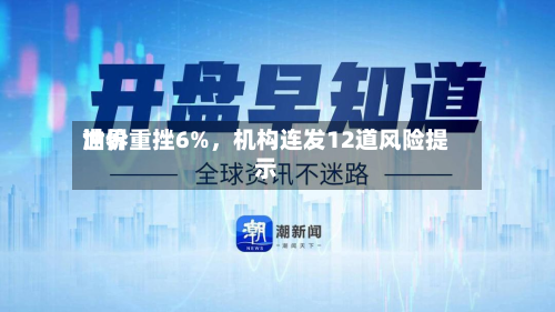 世界油价重挫6%，机构连发12道风险提示