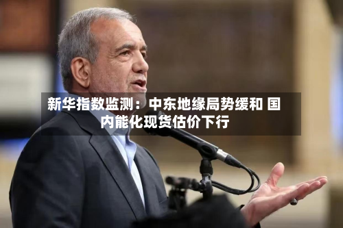 新华指数监测:中东地缘局势缓和 国内能化现货估价下行-第1张图片