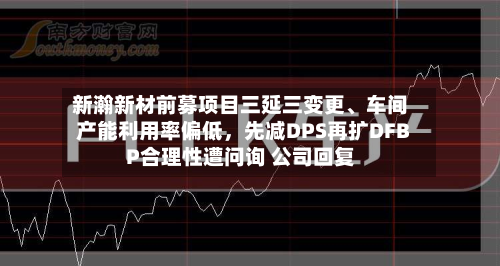 新瀚新材前募项目三延三变更、车间产能利用率偏低，先减DPS再扩DFBP合理性遭问询 公司回复