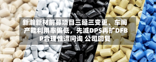 新瀚新材前募项目三延三变更、车间产能利用率偏低	，先减DPS再扩DFBP合理性遭问询 公司回复-第2张图片