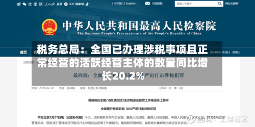 税务总局:全国已办理涉税事项且正常经营的活跃经营主体的数量同比增长20.2%-第1张图片