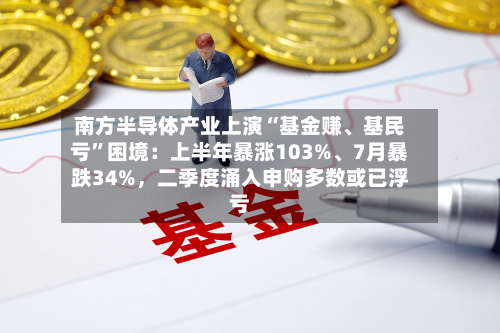 南方半导体产业上演“基金赚、基民亏	”困境：上半年暴涨103%、7月暴跌34%	，二季度涌入申购多数或已浮亏-第2张图片