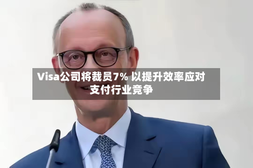 Visa公司将裁员7% 以提升效率应对支付行业竞争-第1张图片
