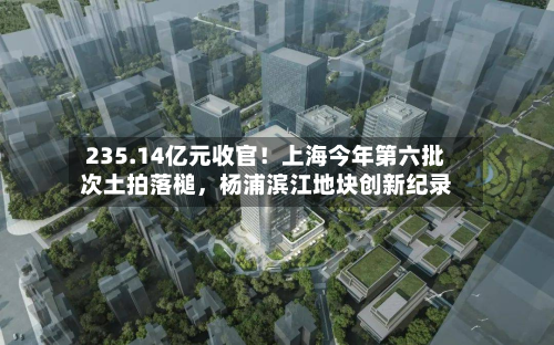 235.14亿元收官！上海今年第六批次土拍落槌	，杨浦滨江地块创新纪录-第3张图片