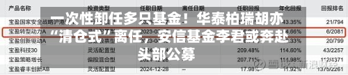 一次性卸任多只基金！华泰柏瑞胡亦“清仓式	”离任，安信基金李君或奔赴头部公募-第2张图片