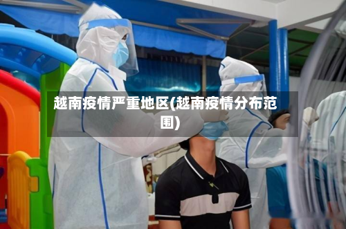 越南疫情严重地区(越南疫情分布范围)