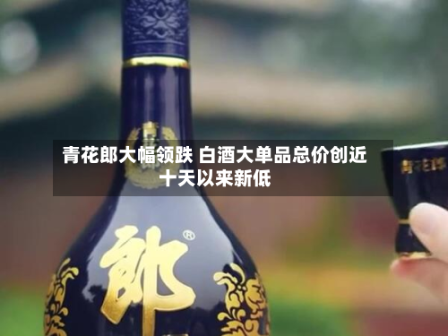 青花郎大幅领跌 白酒大单品总价创近十天以来新低-第1张图片