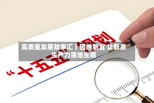 高质量发展故事汇丨因地制宜 让新质生产力落地生根-第1张图片