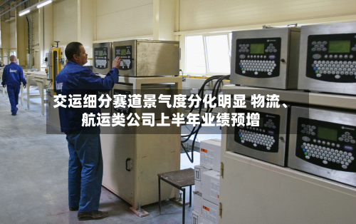 交运细分赛道景气度分化明显 物流、航运类公司上半年业绩预增-第2张图片