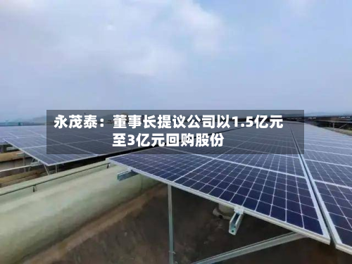 永茂泰:董事长提议公司以1.5亿元至3亿元回购股份-第2张图片