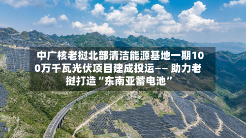 中广核老挝北部清洁能源基地一期100万千瓦光伏项目建成投运—— 助力老挝打造“东南亚蓄电池”