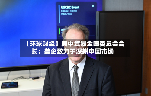 【环球财经】美中贸易全国委员会会长:美企致力于深耕中国市场-第1张图片