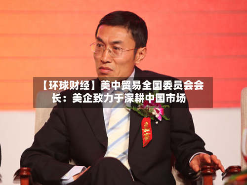 【环球财经】美中贸易全国委员会会长:美企致力于深耕中国市场-第2张图片