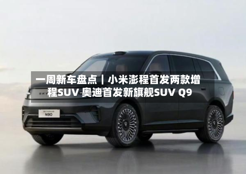 一周新车盘点｜小米澎程首发两款增程SUV 奥迪首发新旗舰SUV Q9-第2张图片