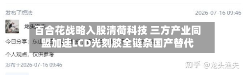 百合花战略入股清荷科技 三方产业同盟加速LCD光刻胶全链条国产替代-第1张图片