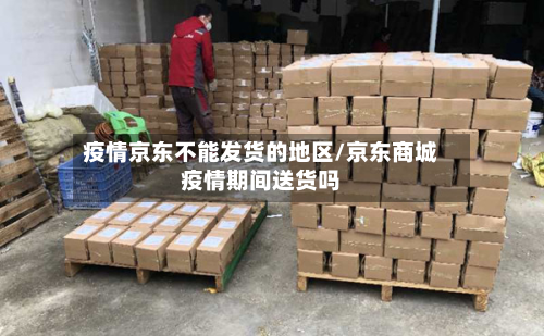 疫情京东不能发货的地区/京东商城疫情期间送货吗-第1张图片