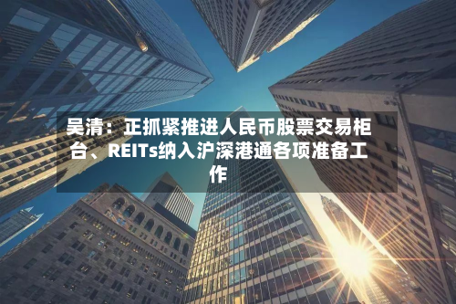 吴清：正抓紧推进人民币股票交易柜台、REITs纳入沪深港通各项准备工作-第2张图片