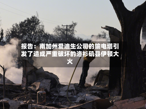 报告:南加州爱迪生公司的输电塔引发了造成严重破坏的洛杉矶县伊顿大火-第1张图片