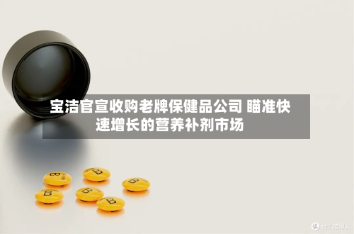 宝洁官宣收购老牌保健品公司 瞄准快速增长的营养补剂市场