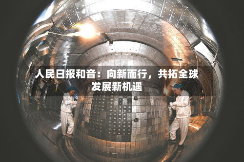 人民日报和音：向新而行	，共拓全球发展新机遇-第1张图片