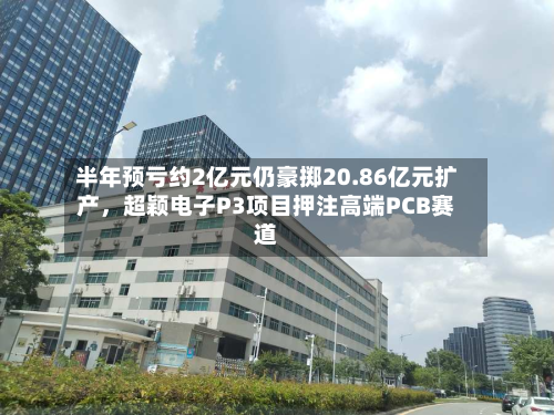 半年预亏约2亿元仍豪掷20.86亿元扩产，超颖电子P3项目押注高端PCB赛道