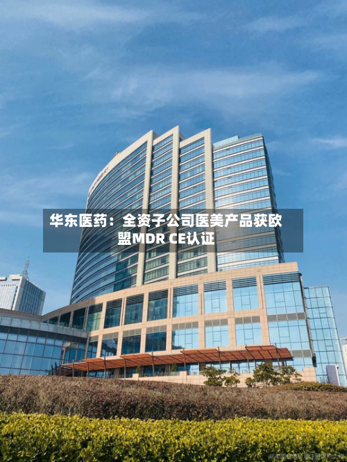 华东医药：全资子公司医美产品获欧盟MDR CE认证