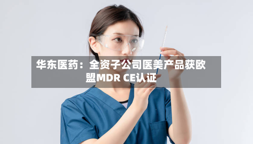 华东医药：全资子公司医美产品获欧盟MDR CE认证-第2张图片