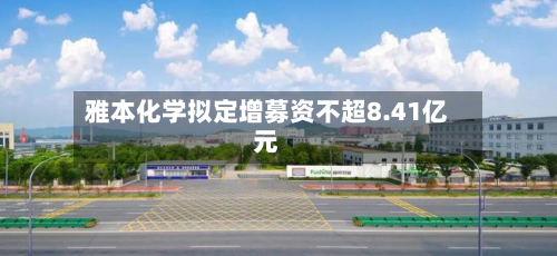 雅本化学拟定增募资不超8.41亿元-第3张图片