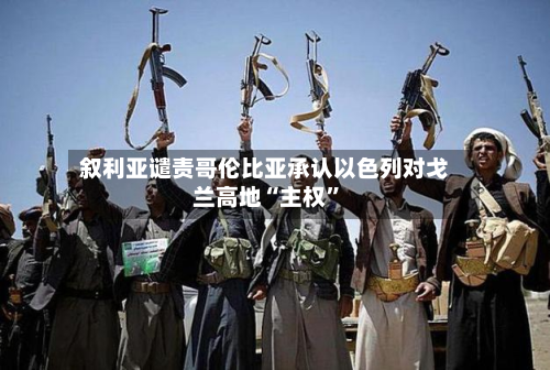 叙利亚谴责哥伦比亚承认以色列对戈兰高地“主权”