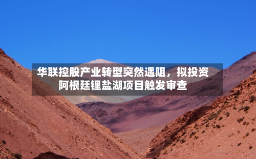 华联控股产业转型突然遇阻	，拟投资阿根廷锂盐湖项目触发审查-第3张图片