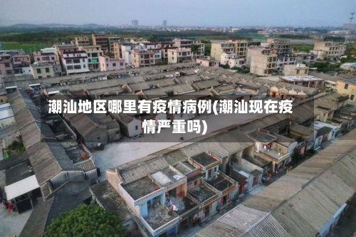 潮汕地区哪里有疫情病例(潮汕现在疫情严重吗)