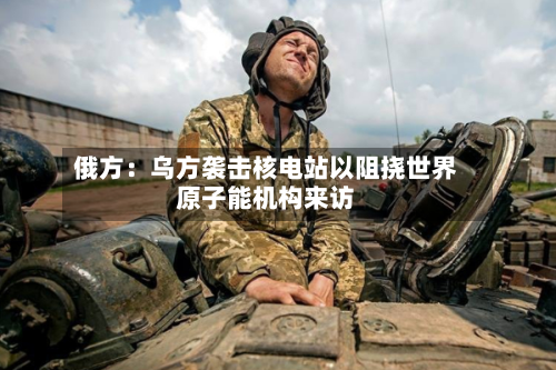 俄方：乌方袭击核电站以阻挠世界原子能机构来访-第2张图片