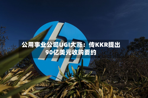 公用事业公司UGI大涨：传KKR提出90亿美元收购要约