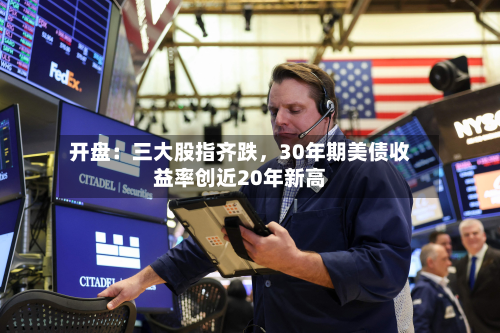 开盘：三大股指齐跌	，30年期美债收益率创近20年新高-第1张图片