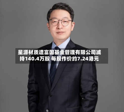 星源材质遭富国基金管理有限公司减持140.4万股 每股作价约7.24港元-第1张图片