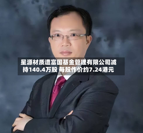 星源材质遭富国基金管理有限公司减持140.4万股 每股作价约7.24港元-第2张图片