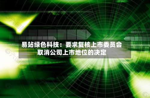 易站绿色科技:要求复核上市委员会取消公司上市地位的决定-第3张图片