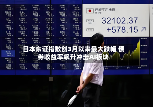 日本东证指数创3月以来最大跌幅 债券收益率飙升冲击AI板块-第2张图片