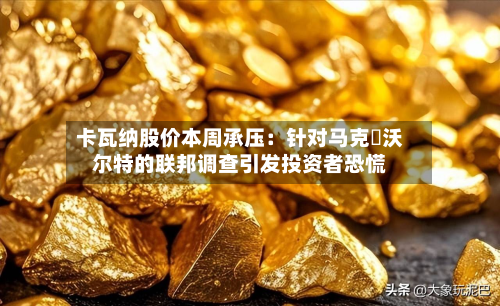 卡瓦纳股价本周承压:针对马克・沃尔特的联邦调查引发投资者恐慌-第1张图片