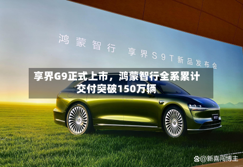 享界G9正式上市，鸿蒙智行全系累计交付突破150万辆