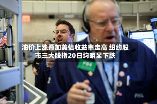 油价上涨叠加美债收益率走高 纽约股市三大股指20日均明显下跌-第1张图片