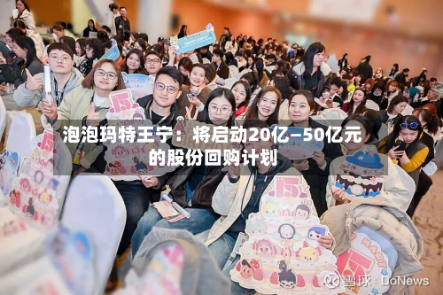 泡泡玛特王宁：将启动20亿—50亿元的股份回购计划