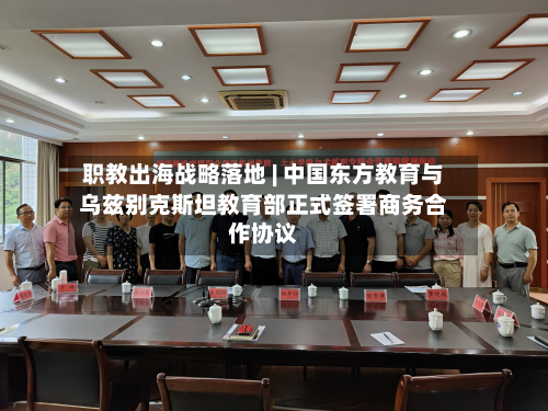 职教出海战略落地 | 中国东方教育与乌兹别克斯坦教育部正式签署商务合作协议