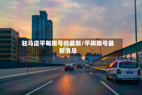 驻马店平甸限号吗最新/平舆限号最新消息-第3张图片