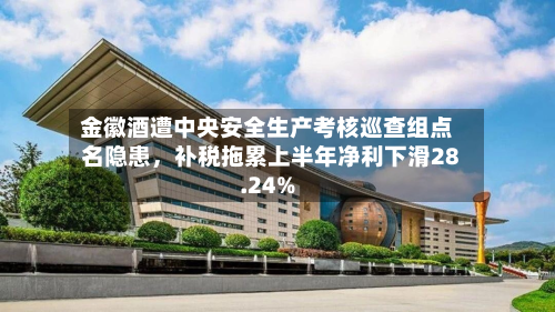 金徽酒遭中央安全生产考核巡查组点名隐患，补税拖累上半年净利下滑28.24%-第2张图片