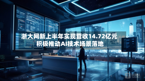 浙大网新上半年实现营收14.72亿元 积极推动AI技术场景落地-第2张图片