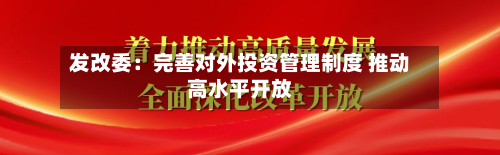 发改委：完善对外投资管理制度 推动高水平开放